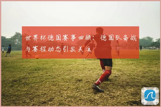 世界杯德国赛事回顾：德国队备战与赛程动态引发关注