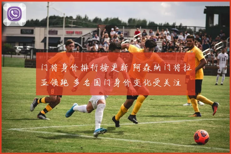 门将身价排行榜更新 阿森纳门将拉亚领跑 多名国门身价变化受关注
