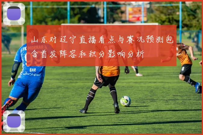 山东对辽宁直播看点与赛况预测包含首发阵容和积分影响分析