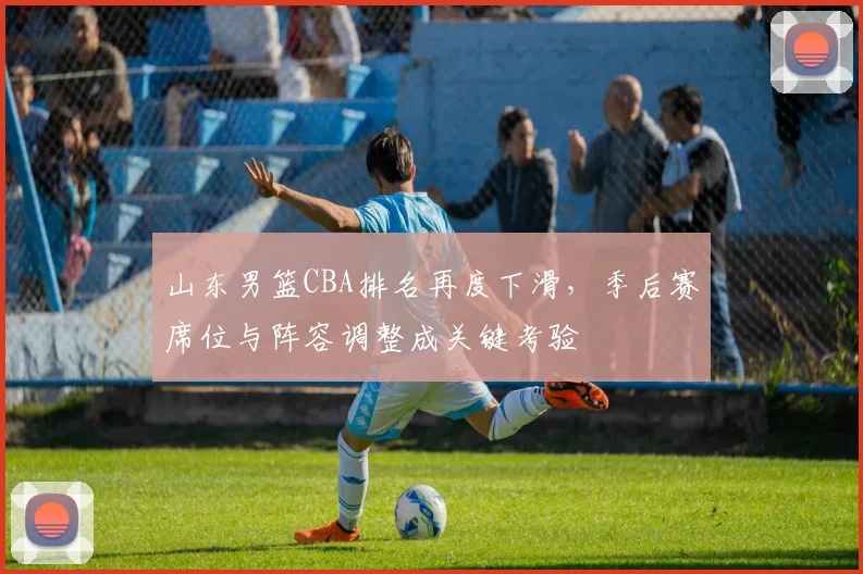 山东男篮CBA排名再度下滑，季后赛席位与阵容调整成关键考验