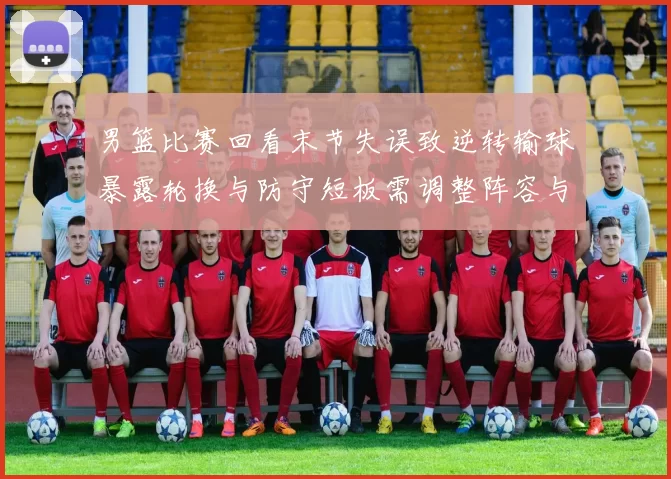 男篮比赛回看末节失误致逆转输球暴露轮换与防守短板需调整阵容与战术