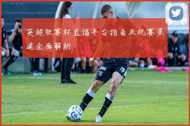 英超联赛杯直播平台指南及观赛渠道全面解析