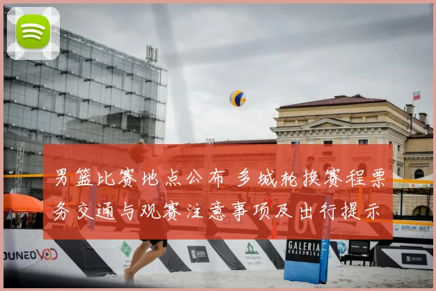 男篮比赛地点公布 多城轮换赛程票务交通与观赛注意事项及出行提示