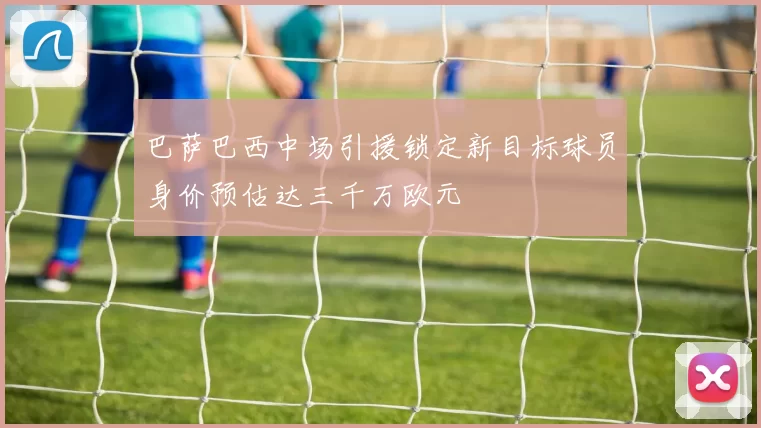 巴萨巴西中场引援锁定新目标球员身价预估达三千万欧元