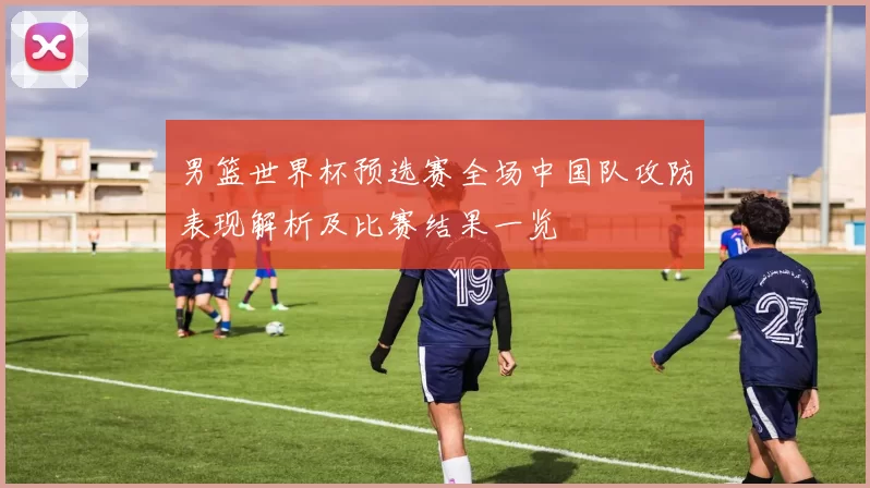 男篮世界杯预选赛全场中国队攻防表现解析及比赛结果一览
