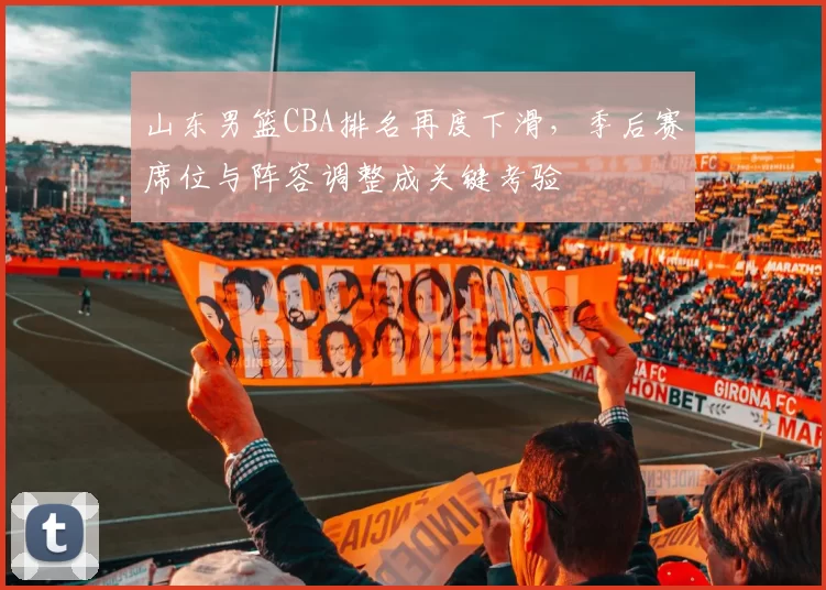 山东男篮CBA排名再度下滑，季后赛席位与阵容调整成关键考验