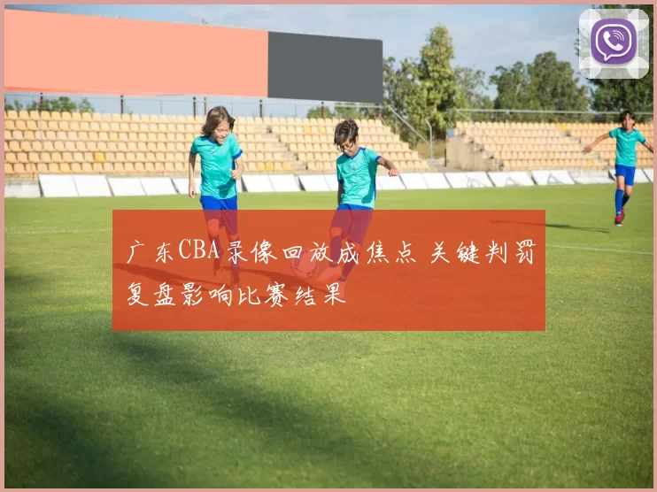 广东CBA录像回放成焦点 关键判罚复盘影响比赛结果