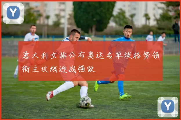 意大利女排公布奥运名单埃格努领衔主攻线迎战强敌