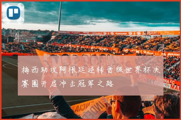 梅西助攻阿根廷逆转晋级世界杯决赛圈开启冲击冠军之路