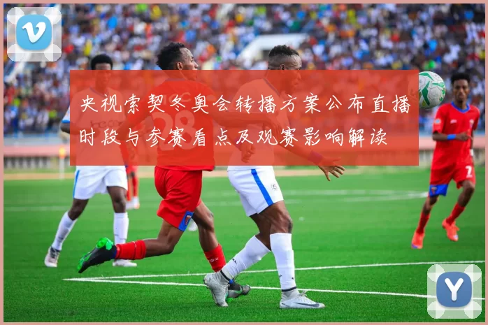 央视索契冬奥会转播方案公布直播时段与参赛看点及观赛影响解读