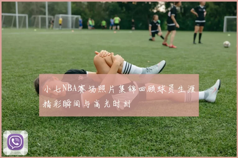 小七NBA赛场照片集锦回顾球员生涯精彩瞬间与高光时刻