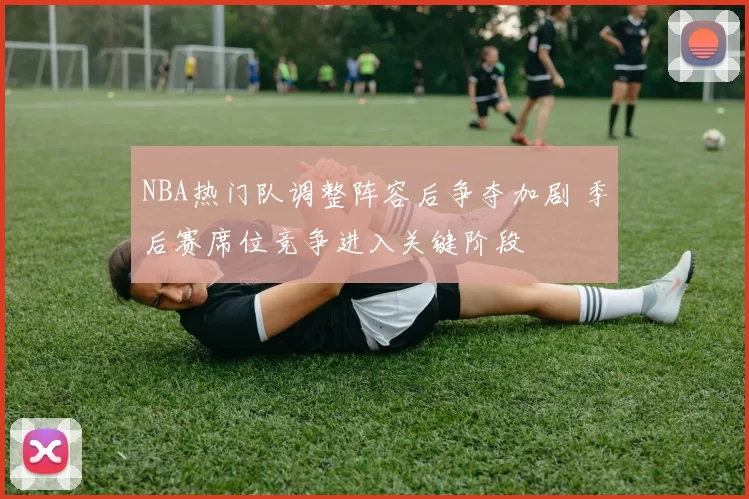 NBA热门队调整阵容后争夺加剧 季后赛席位竞争进入关键阶段