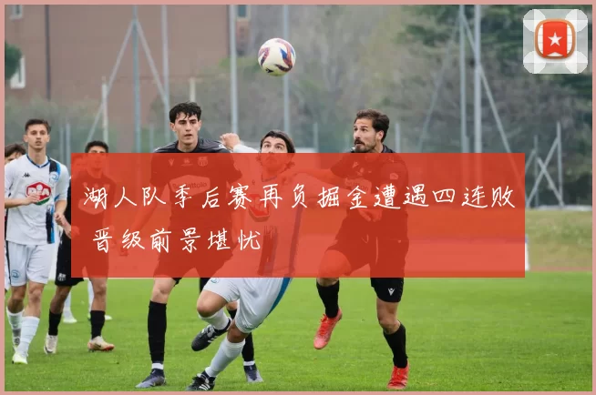 湖人队季后赛再负掘金遭遇四连败 晋级前景堪忧