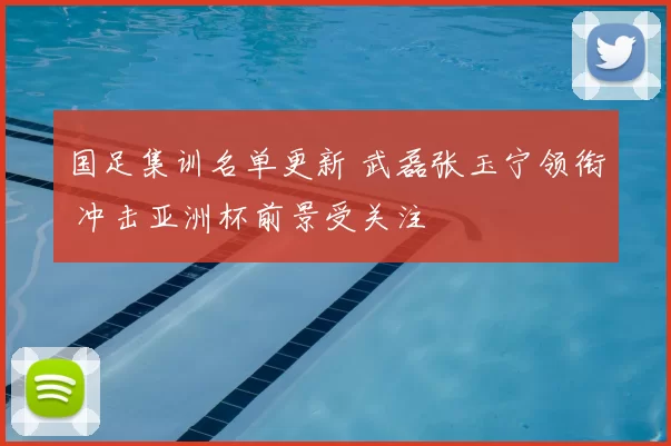 国足集训名单更新 武磊张玉宁领衔 冲击亚洲杯前景受关注