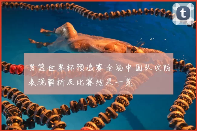 男篮世界杯预选赛全场中国队攻防表现解析及比赛结果一览