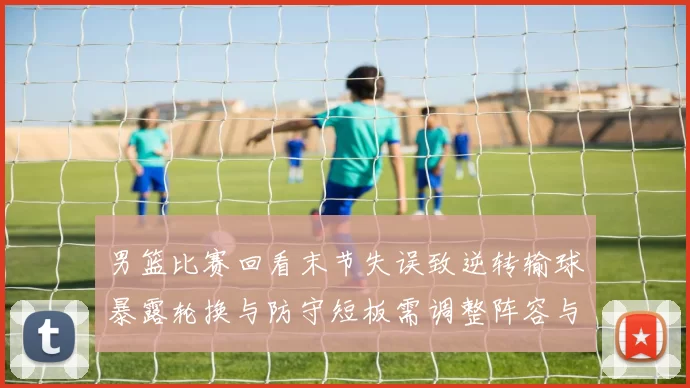 男篮比赛回看末节失误致逆转输球暴露轮换与防守短板需调整阵容与战术