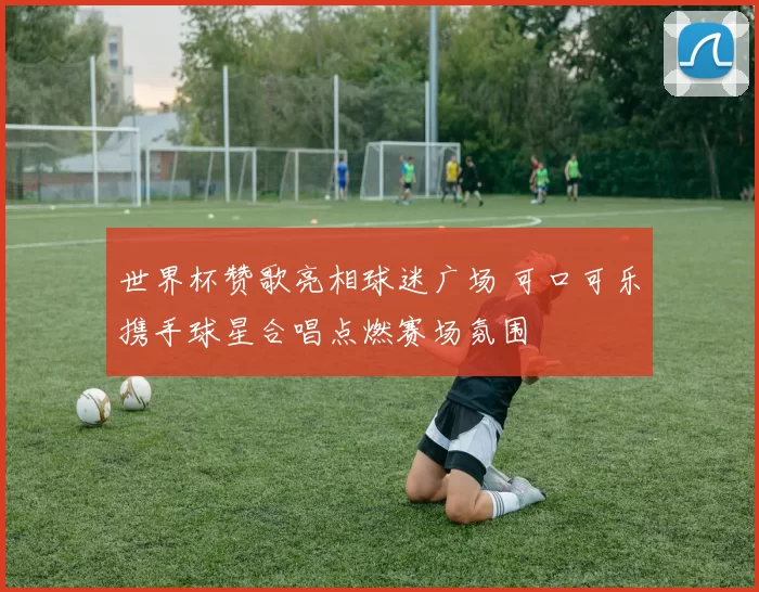 世界杯赞歌亮相球迷广场 可口可乐携手球星合唱点燃赛场氛围