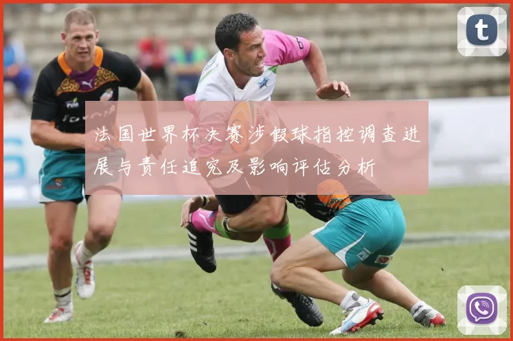 法国世界杯决赛涉假球指控调查进展与责任追究及影响评估分析