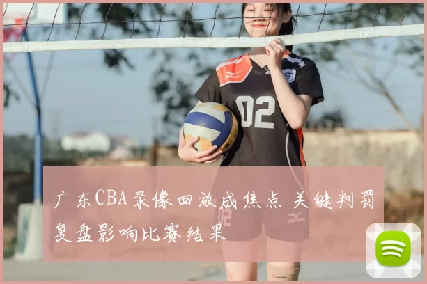 广东CBA录像回放成焦点 关键判罚复盘影响比赛结果