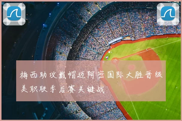 梅西助攻戴帽迈阿密国际大胜晋级美职联季后赛关键战