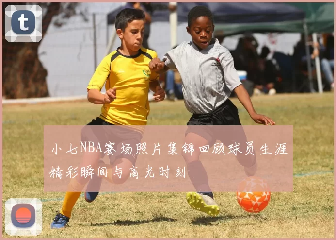 小七NBA赛场照片集锦回顾球员生涯精彩瞬间与高光时刻