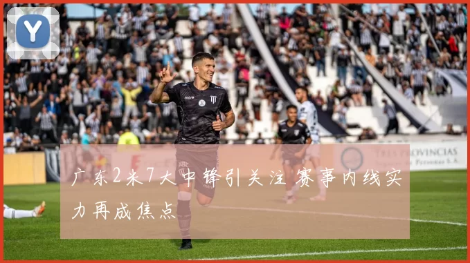 广东2米7大中锋引关注 赛事内线实力再成焦点