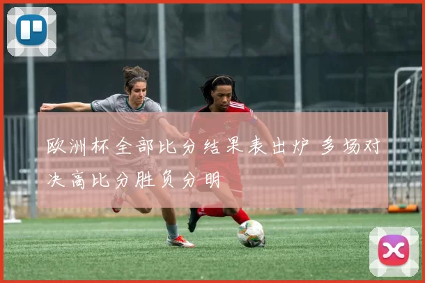 欧洲杯全部比分结果表出炉 多场对决高比分胜负分明