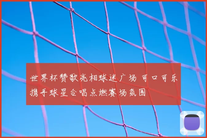 世界杯赞歌亮相球迷广场 可口可乐携手球星合唱点燃赛场氛围