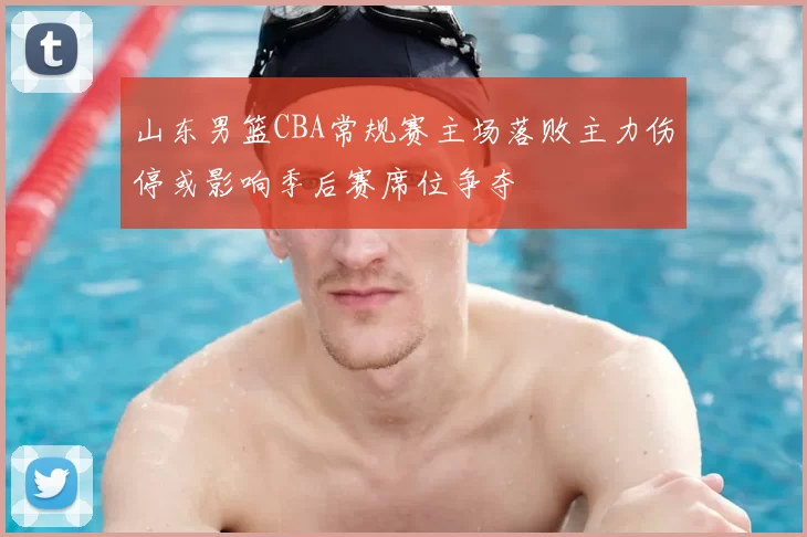 山东男篮CBA常规赛主场落败主力伤停或影响季后赛席位争夺