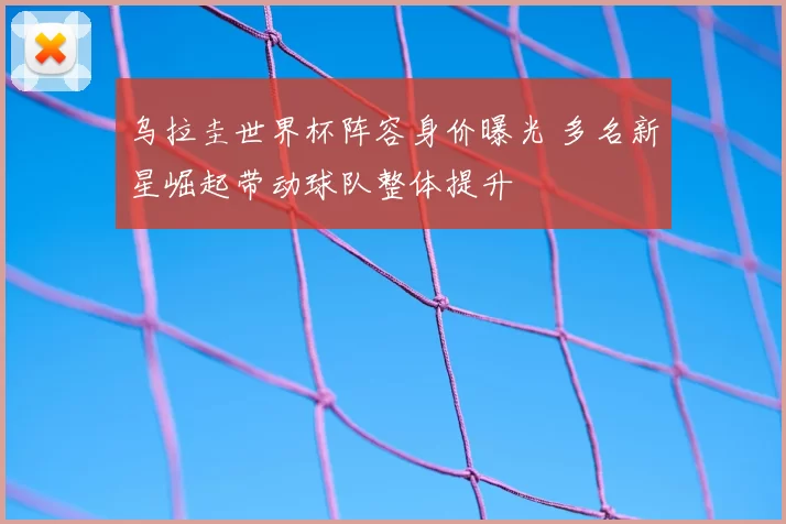 乌拉圭世界杯阵容身价曝光 多名新星崛起带动球队整体提升