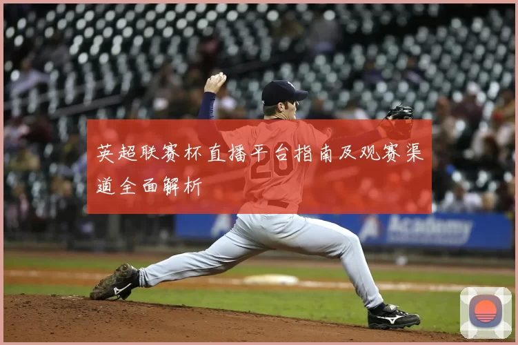 英超联赛杯直播平台指南及观赛渠道全面解析