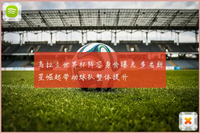 乌拉圭世界杯阵容身价曝光 多名新星崛起带动球队整体提升