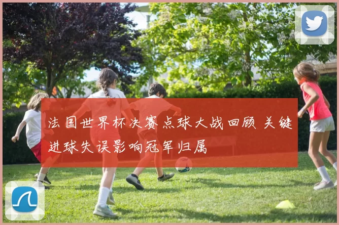 法国世界杯决赛点球大战回顾 关键进球失误影响冠军归属