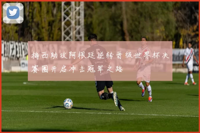 梅西助攻阿根廷逆转晋级世界杯决赛圈开启冲击冠军之路