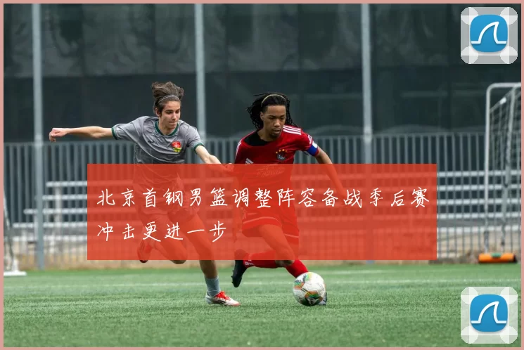 北京首钢男篮调整阵容备战季后赛冲击更进一步